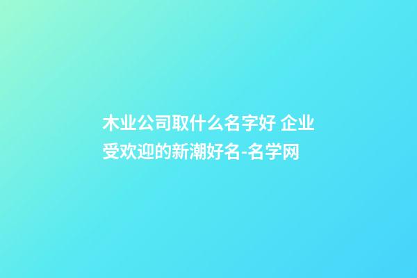 木业公司取什么名字好 企业受欢迎的新潮好名-名学网-第1张-公司起名-玄机派